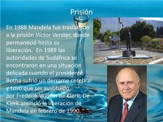 Prisión

INFANCIA YPolítica
Actividad JUVENTUD

En 1988 Mandela fue trasladado
a la prisión Víctor Verster, donde
permaneció hasta su
liberación. En 1989 las
autoridades de Sudáfrica se
encontraron en una situación
delicada cuando el presidente
Botha sufrió un derrame cerebral
y tuvo que ser sustituido
por Frederik Willem de Klerk. De
Klerk anunció la liberación de
Mandela en febrero de 1990.

 