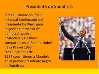 Presidente de Sudáfrica

INFANCIA YPolítica
Actividad JUVENTUD

•Tras su liberación, fue el
principal interlocutor del
presidente De Klerk para
negociar el proceso de
democratización.
• Mandela y De Klerk
compartieron el Premio Nobel
de la Paz en 1993.
•Las elecciones de
1994 convirtieron a Mandela
en el primer presidente negro
de Sudáfrica;

 