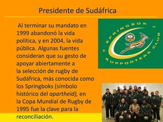 Presidente de Sudáfrica

INFANCIA YPolítica
Actividad JUVENTUD

Al terminar su mandato en
1999 abandonó la vida
política, y en 2004, la vida
pública. Algunas fuentes
consideran que su gesto de
apoyar abiertamente a
la selección de rugby de
Sudáfrica, más conocida como
los Springboks (símbolo
histórico del apartheid), en
la Copa Mundial de Rugby de
1995 fue la clave para la
reconciliación.

 