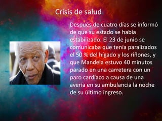 Crisis de salud

INFANCIA YPolítica
Actividad JUVENTUD

Después de cuatro días se informó
de que su estado se había
estabilizado. El 23 de junio se
comunicaba que tenía paralizados
el 50 % del hígado y los riñones, y
que Mandela estuvo 40 minutos
parado en una carretera con un
paro cardíaco a causa de una
avería en su ambulancia la noche
de su último ingreso.

 