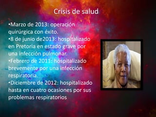 Crisis de salud

INFANCIA YPolítica
Actividad JUVENTUD

•Marzo de 2013: operación
quirúrgica con éxito.
•8 de junio de2013: hospitalizado
en Pretoria en estado grave por
una infección pulmonar.
•Febrero de 2011: hospitalizado
brevemente por una infección
respiratoria.
•Diciembre de 2012: hospitalizado
hasta en cuatro ocasiones por sus
problemas respiratorios

 