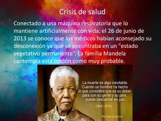Crisis de salud

INFANCIA Yrespiratoria que lo
JUVENTUD
Actividad Política
Conectado a una máquina
mantiene artificialmente con vida, el 26 de junio de
2013 se conoce que los médicos habían aconsejado su
desconexión ya que se encontraba en un "estado
vegetativo permanente”. La familia Mandela
contempla esta opción como muy probable.

 