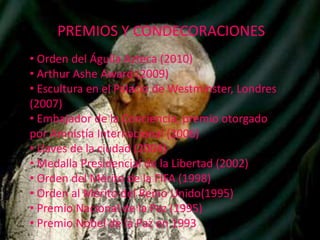 PREMIOS Y CONDECORACIONES
• Orden del Águila Azteca (2010)
• Arthur Ashe Award (2009)
• Escultura en el Palacio de Westminster, Londres
(2007)
• Embajador de la Conciencia, premio otorgado
por Amnistía Internacional (2006)
• Llaves de la ciudad (2004)
• Medalla Presidencial de la Libertad (2002)
• Orden del Mérito de la FIFA (1998)
• Orden al Mérito del Reino Unido(1995)
• Premio Nacional de la Paz (1995)
• Premio Nobel de la Paz en 1993

 