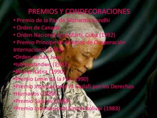 PREMIOS Y CONDECORACIONES
• Premio de la Paz de Mahatma Gandhi
• Orden de Canadá
• Orden Nacional José Martí, Cuba (1992)
• Premio Príncipe de Asturias de Cooperación
Internacional (1992)
•Orden de San Juan
•Isithwalandwe (1992)
•Bharat Ratna (1990)
•Premio Lenin de la Paz (1990)
•Premio Internacional Al Gadafi por los Derechos
•Humanos (1989)
•Premio Sájarov (1988)
•Premio Internacional Simón Bolívar (1983)

 
