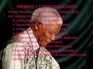 PREMIOS Y CONDECORACIONES
•Doctor Honoris Causa por 9 universidades de la
red Laureate International Universities :
 Universidad Europea de Madrid.
 Universidad Complutense de Madrid.
 Universidad Andrés Bello de Chile.
 Walden University (Estados Unidos).
Universidad Peruana de Ciencias Aplicadas.
 Universidad de Bilgi (Estambul),
 Universidad de Carabobo (Venezuela),
Universidad de las Américas, de Ecuador y
Universidad de Las Palmas de Gran Canaria (Islas
Canarias).

 