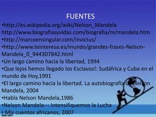 FUENTES
•http://es.wikipedia.org/wiki/Nelson_Mandela
http://www.biografiasyvidas.com/biografia/m/mandela.htm
•http://marcoensingular.com/invictus/
•http://www.teinteresa.es/mundo/grandes-frases-NelsonMandela_0_944307842.html
•Un largo camino hacia la libertad, 1994
•Que lejos hemos llegado los Esclavos!: Sudáfrica y Cuba en el
mundo de Hoy,1991
•El largo camino hacia la libertad. La autobiografía de Nelson
Mandela, 2004
•Habla Nelson Mandela,1986
•Nelson Mandela--: Intensifiquemos la Lucha
• Mis cuentos africanos, 2007

 