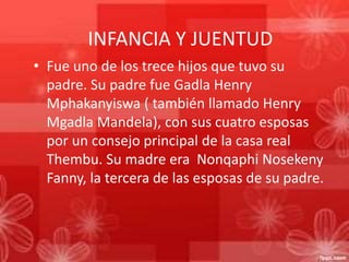 INFANCIA Y JUENTUD
• Fue uno de los trece hijos que tuvo su
padre. Su padre fue Gadla Henry
Mphakanyiswa ( también llamado Henry
Mgadla Mandela), con sus cuatro esposas
por un consejo principal de la casa real
Thembu. Su madre era Nonqaphi Nosekeny
Fanny, la tercera de las esposas de su padre.

 