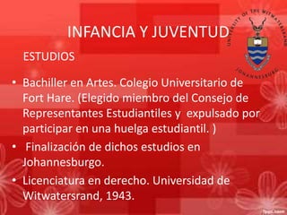 INFANCIA Y JUVENTUD
ESTUDIOS
• Bachiller en Artes. Colegio Universitario de
Fort Hare. (Elegido miembro del Consejo de
Representantes Estudiantiles y expulsado por
participar en una huelga estudiantil. )
• Finalización de dichos estudios en
Johannesburgo.
• Licenciatura en derecho. Universidad de
Witwatersrand, 1943.

 