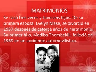 MATRIMONIOS
Se casó tres veces y tuvo seis hijos. De su
primera esposa, Evelyn Mase, se divorció en
1957 después de catorce años de matrimonio.
Su primer hijo, Madiba Thembekili, falleció en
1969 en un accidente automovilístico.

 