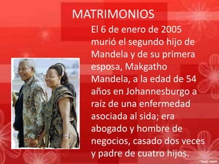 MATRIMONIOS
El 6 de enero de 2005
murió el segundo hijo de
Mandela y de su primera
esposa, Makgatho
Mandela, a la edad de 54
años en Johannesburgo a
raíz de una enfermedad
asociada al sida; era
abogado y hombre de
negocios, casado dos veces
y padre de cuatro hijos.

 