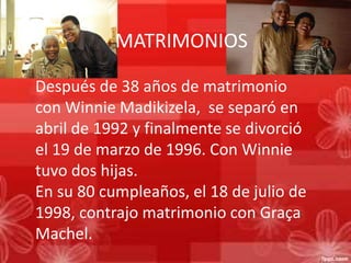 MATRIMONIOS
Después de 38 años de matrimonio
con Winnie Madikizela, se separó en
abril de 1992 y finalmente se divorció
el 19 de marzo de 1996. Con Winnie
tuvo dos hijas.
En su 80 cumpleaños, el 18 de julio de
1998, contrajo matrimonio con Graça
Machel.

 