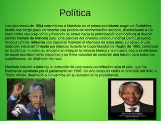 Política
Las elecciones de 1994 convirtieron a Mandela en el primer presidente negro de Sudáfrica;
desde ese cargo puso en marcha una política de reconciliación nacional, manteniendo a De
Klerk como vicepresidente y tratando de atraer hacia la participación democrática al díscolo
partido Inkhata de mayoría zulú. Una película del cineasta estadounidense Clint Eastwood,
Invictus (2009), reflejaría con bastante fidelidad el Mandela de esos años; su apoyo a una
selección nacional formada por blancos durante la Copa Mundial de Rugby de 1995, celebrada
en Sudáfrica, muestra su empeño en integrar la minoría blanca y la mayoría negra sirviéndose
de aquel acontecimiento deportivo y su firme voluntad de construir una nación para todos los
sudafricanos, sin distinción de raza.
Mandela impulsó asimismo la redacción de una nueva constitución para el país, que fue
finalmente aprobada por el parlamento en 1996. Un año después cedió la dirección del ANC a
Thabo Mbeki, destinado a convertirse en su sucesor en la presidencia.

 