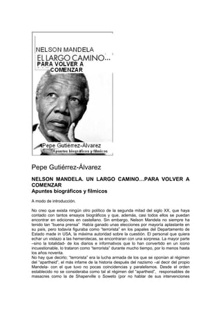 Pepe Gutiérrez-Álvarez
NELSON MANDELA. UN LARGO CAMINO…PARA VOLVER A
COMENZAR
Apuntes biográficos y fílmicos
A modo de introducción.
No creo que exista ningún otro político de la segunda mitad del siglo XX, que haya
contado con tantos ensayos biográficos y que, además, casi todos ellos se puedan
encontrar en ediciones en castellano. Sin embargo, Nelson Mandela no siempre ha
tenido tan “buena prensa” Había ganado unas elecciones por mayoría aplastante en
su país, pero todavía figuraba como “terrorista” en los papales del Departamento de
Estado made in USA, la máxima autoridad sobre la cuestión. El personal que quiera
echar un vistazo a las hemerotecas, se encontraran con una sorpresa. La mayor parte
–sino la totalidad- de los diarios e informativos que lo han convertido en un icono
incuestionable, lo trataron como “terrorista” durante mucho tiempo, por lo menos hasta
los años noventa.
No hay que decirlo; “terrorista” era la lucha armada de los que se oponían al régimen
del “apartheid”, el más infame de la historia después del nazismo –al decir del propio
Mandela- con el que tuvo no pocas coincidencias y paralelismos. Desde el orden
establecido no se consideraba como tal al régimen del “apartheid”, responsables de
masacres como la de Shaperville o Soweto (por no hablar de sus intervenciones
 