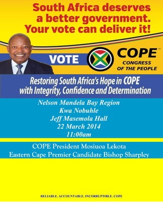 Nelson Mandela Bay Region
Kwa Nobuhle
Jeff Masemola Hall
22 March 2014
11:00am
COPE President Mosiuoa Lekota
Eastern Cape Premier Candidate Bishop Sharpley
RELIABLE. ACCOUNTABLE. INCORRUPTIBLE. COPE
 