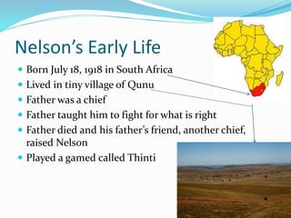 Nelson’s Early Life
 Born July 18, 1918 in South Africa
 Lived in tiny village of Qunu
 Father was a chief
 Father taught him to fight for what is right
 Father died and his father’s friend, another chief,
raised Nelson
 Played a gamed called Thinti
 