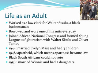 Life as an Adult
 Worked as a law clerk for Walter Sisulu, a black
businessman
 Borrowed and wore one of his suits everyday
 Joined African National Congress and formed Young
League to fight racism with Walter Sisulu and Oliver
Tambo
 1944: married Evelyn Mase and had 3 children
 1948: apartheid, which means apartness became law
 Black South Africans could not vote
 1958:: married Winnie and had 2 daughters
 