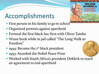 Accomplishments
 First person in his family to go to school
 Organized protests against apartheid
 Formed the first black law firm with Oliver Tambo
 Wrote book while in jail called “The Long Walk to
Freedom”
 1994: Became the 1st black president
 1993: Awarded the Nobel Peace Prize
 Worked with South Africa’s president DeKlerk to reach
an agreement to end apartheid
 