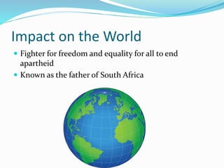 Impact on the World
 Fighter for freedom and equality for all to end
apartheid
 Known as the father of South Africa
 