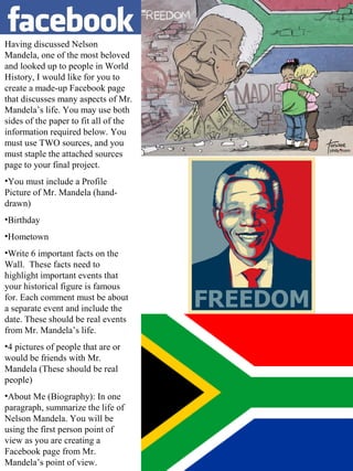Having discussed Nelson
Mandela, one of the most beloved
and looked up to people in World
History, I would like for you to
create a made-up Facebook page
that discusses many aspects of Mr.
Mandela’s life. You may use both
sides of the paper to fit all of the
information required below. You
must use TWO sources, and you
must staple the attached sources
page to your final project.
•You must include a Profile
Picture of Mr. Mandela (handdrawn)
•Birthday
•Hometown
•Write 6 important facts on the
Wall. These facts need to
highlight important events that
your historical figure is famous
for. Each comment must be about
a separate event and include the
date. These should be real events
from Mr. Mandela’s life.
•4 pictures of people that are or
would be friends with Mr.
Mandela (These should be real
people)
•About Me (Biography): In one
paragraph, summarize the life of
Nelson Mandela. You will be
using the first person point of
view as you are creating a
Facebook page from Mr.
Mandela’s point of view.

 