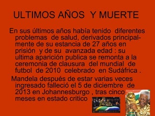 ULTIMOS AÑOS Y MUERTE
En sus últimos años había tenido diferentes
problemas de salud, derivados principalmente de su estancia de 27 años en
prisión y de su avanzada edad : su
ultima aparición publica se remonta a la
ceremonia de clausura del mundial de
futbol de 2010 celebrado en Sudáfrica .
Mandela después de estar varias veces
ingresado falleció el 5 de diciembre de
2013 en Johannesburgo , tras cinco
meses en estado critico

 