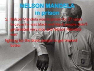 NELSON MANDELA
in prison
1. Nelson Mandela was in prison for 27 years
because he was black and black people didn't
get treated very nice and Nelson Mandela
was
fighting for the black people to get treated
better
 