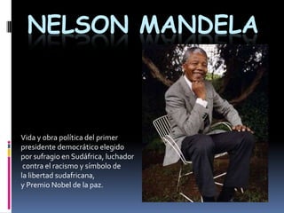 Nelson Mandela Vida y obra política del primer  presidente democrático elegido  por sufragio en Sudáfrica, luchador  contra el racismo y símbolo de  la libertad sudafricana,  y Premio Nobel de la paz. 