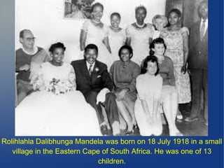 Rolihlahla Dalibhunga Mandela was born on 18 July 1918 in a small
village in the Eastern Cape of South Africa. He was one of 13
children.
 