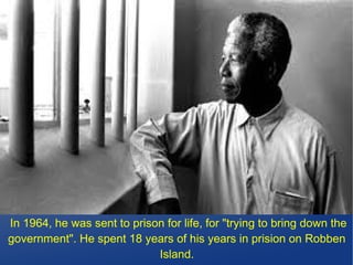 In 1964, he was sent to prison for life, for "trying to bring down the
government". He spent 18 years of his years in prision on Robben
Island.
 