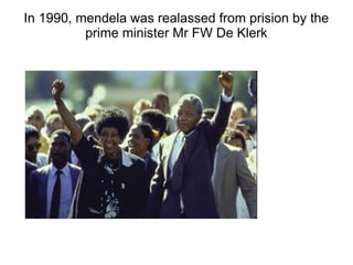 In 1990, mendela was realassed from prision by the
prime minister Mr FW De Klerk
 