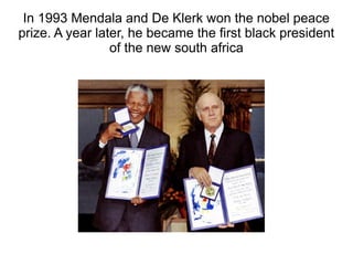 In 1993 Mendala and De Klerk won the nobel peace
prize. A year later, he became the first black president
of the new south africa
 