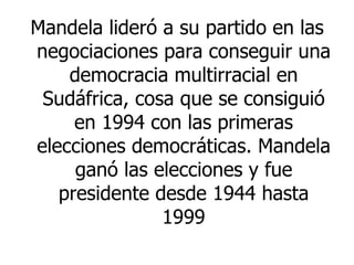 Mandela lideró a su partido en las negociaciones para conseguir una democracia multirracial en Sudáfrica, cosa que se consiguió en 1994 con las primeras elecciones democráticas. Mandela ganó las elecciones y fue presidente desde 1944 hasta 1999 
