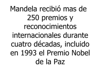 Mandela recibió mas de 250 premios y reconocimientos internacionales durante cuatro décadas, incluido en 1993 el Premio Nobel de la Paz 