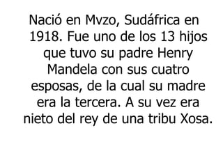 Nació en Mvzo, Sudáfrica en 1918.  Fue uno de los 13 hijos que tuvo su padre Henry Mandela con sus cuatro esposas, de la cual su madre era la tercera.  A su vez era nieto del rey de una tribu Xosa. 