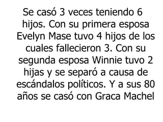 Se casó 3 veces teniendo 6 hijos. Con su primera esposa Evelyn Mase tuvo 4 hijos de los cuales fallecieron 3. Con su segunda esposa Winnie tuvo 2 hijas y se separó a causa de escándalos políticos. Y a sus 80 años se casó con  Graca Machel  