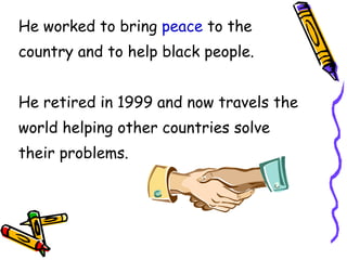 He worked to bring peace to the country and to help black people. He retired in 1999 and now travels the world helping other countries solve their problems.