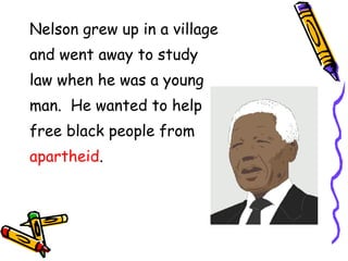 Nelson grew up in a village and went away to study law when he was a young man. He wanted to help free black people from apartheid .