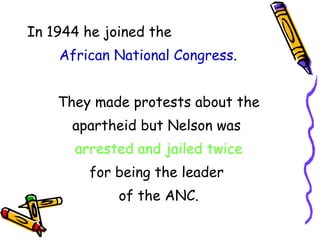 In 1944 he joined the African National Congress . They made protests about the apartheid but Nelson was arrested and jailed twice for being the leader of the ANC.