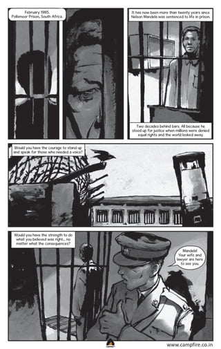 February 1985.
Pollsmoor Prison, South Africa.

It has now been more than twenty years since
Nelson Mandela was sentenced to life in prison.

Two decades behind bars. All because he
stood up for justice when millions were denied
equal rights and the world looked away.
Would you have the courage to stand up
and speak for those who needed a voice?

Would you have the strength to do
what you believed was right... no
matter what the consequences?
Mandela!
Your wife and
lawyer are here
to see you.

CAMPFIRETM

www.campfire.co.in

 