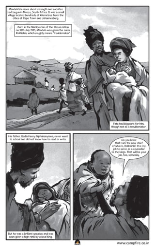 Mandela’s lessons about strength and sacrifice
had begun in Mvezo, South Africa. It was a small
village located hundreds of kilometres from the
cities of Cape Town and Johannesburg.
Born in the Madiba clan of the Xhosa nation
on 18th July 1918, Mandela was given the name
Rolihlahla, which roughly means ‘troublemaker’.

Fate had big plans for him,
though not as a troublemaker.
His father, Gadla Henry Mphakanyiswa, never went
to school and did not know how to read or write.

Do you know
that I am the new chief
of Mvezo, Rolihlahla? It is my
job to serve as a counsellor
to the kings. That will be your
job, too, someday.

But he was a brilliant speaker, and was
soon given a high rank by a local king.
CAMPFIRETM

www.campfire.co.in

 