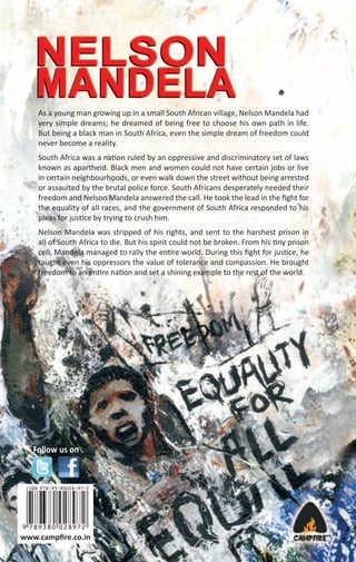 As a young man growing up in a small South African village, Nelson Mandela had
very simple dreams; he dreamed of being free to choose his own path in life.
But being a black man in South Africa, even the simple dream of freedom could
never become a reality.
South Africa was a nation ruled by an oppressive and discriminatory set of laws
known as apartheid. Black men and women could not have certain jobs or live
in certain neighbourhoods, or even walk down the street without being arrested
or assaulted by the brutal police force. South Africans desperately needed their
freedom and Nelson Mandela answered the call. He took the lead in the ﬁght for
the equality of all races, and the government of South Africa responded to his
pleas for justice by trying to crush him.
Nelson Mandela was stripped of his rights, and sent to the harshest prison in
all of South Africa to die. But his spirit could not be broken. From his tiny prison
cell, Mandela managed to rally the entire world. During this ﬁght for justice, he
taught even his oppressors the value of tolerance and compassion. He brought
freedom to an entire nation and set a shining example to the rest of the world.

Follow us on

www.campﬁre.co.in

 