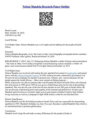 Nelson Mandela Research Paper Outline
Brock Lorette
Date: October 14, 2015
CHV20/Civics ISU
Lucid Writing
Civil Rights Topic: Nelson Mandela was a civil rights activist fighting for the people of South
Africa.
Source(s):
Nelson Mandela Biography. (n.d.). See more at: http://www.biography.com/people/nelson–mandela–
9397017#related–video–gallery. Retrieved October 14, 2015.
KIELBURGER, C. (2013, July 17). Honouring Nelson Mandela–a father of peace and reconciliation
– See more at: Http://www.weday.com/global–voices/honouring–nelson–mandela–a–father–of–
peace–and–reconciliation/#sthash.Xm7Y1c2r.dpuf. Retrieved October 14, 2015.
Civil Rights Issue:
Nelson Mandela was involved with leading the anti–apartheid movement in South Africa and joined
forces with the African National Congress in 1942 working towards a democratic government. For
20 years he led a campaign for equality to promote non–violence, anti– racism and peace for the
people against the South African ... Show more content on Helpwriting.net ...
While in prison he was able to continue talks with President De Klerk of South Africa who released
him from prison in 1990 and in 1993 he was given a Nobel Peace prize for his role in dismantling
apartheid. This was also the year of the first all race election in over 300 years in South Africa. He
was an advocate of promoting peace and equality on the national and global level. In later years
Mandela spent his time as a woman's rights activist and started a children's fund to help children
living in poverty as well as a campaign to fight AIDS which is what his son had died from.
Historic Significance:
Nelson Mandela was the first black president in South Africa and was responsible for dismantling
apartheid in 1993. Mandela's birthday was July 18 so now that date is called Mandela's Day which is
an international day to promote global peace.
Conclusions:
Mandela lived a long life and made so many differences for the people of today in
 