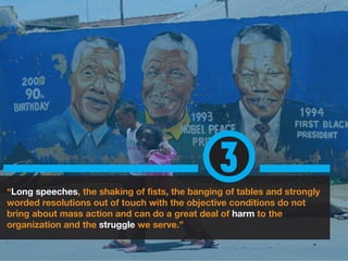 “Long speeches, the shaking of fists, the banging of tables and strongly
worded resolutions out of touch with the objective conditions do not
bring about mass action and can do a great deal of harm to the
organization and the struggle we serve.”
3