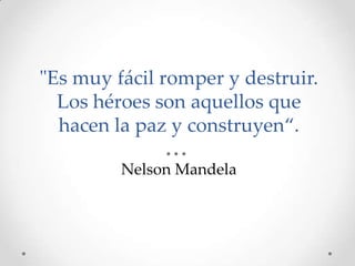 "Es muy fácil romper y destruir.
Los héroes son aquellos que
hacen la paz y construyen“.
Nelson Mandela

 