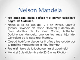 Nelson Mandela
• Fue abogado, preso político y el primer Presidente
negro de Sudáfrica.
• Nació el 18 de julio de 1918 en Mvezo, Umtata
(actual Provincia de Cabo Oriental) y dentro del
clan Madiba de la etnia Xhosa, Rolihlahla
Dalibhunga Mandela, uno de los trece hijos del
Consejero de la casa real Thembu.
• Quedó huérfano desde los 9 años y fue criado por
su padrino y regente de la tribu Thembu.
• Fue el símbolo de la lucha contra el apartheid.
• Murió el 5 de diciembre de 2013 a los 95 años.

 