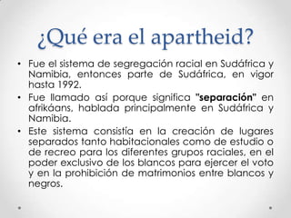 ¿Qué era el apartheid?
• Fue el sistema de segregación racial en Sudáfrica y
Namibia, entonces parte de Sudáfrica, en vigor
hasta 1992.
• Fue llamado así porque significa "separación" en
afrikáans, hablada principalmente en Sudáfrica y
Namibia.
• Este sistema consistía en la creación de lugares
separados tanto habitacionales como de estudio o
de recreo para los diferentes grupos raciales, en el
poder exclusivo de los blancos para ejercer el voto
y en la prohibición de matrimonios entre blancos y
negros.

 