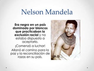 Nelson Mandela
Era negro en un país
dominado por blancos
que practicaban la
exclusión racial y no
estaba dispuesto a
aceptarlo.
¡Comenzó a luchar!
Allanó el camino para la
paz y la reconciliación de
razas en su país.

 