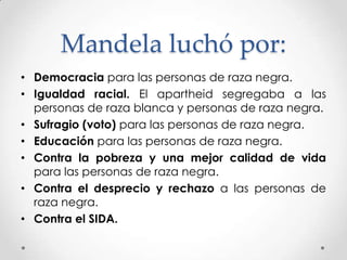 Mandela luchó por:
• Democracia para las personas de raza negra.
• Igualdad racial. El apartheid segregaba a las
personas de raza blanca y personas de raza negra.
• Sufragio (voto) para las personas de raza negra.
• Educación para las personas de raza negra.
• Contra la pobreza y una mejor calidad de vida
para las personas de raza negra.
• Contra el desprecio y rechazo a las personas de
raza negra.
• Contra el SIDA.

 