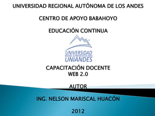 UNIVERSIDAD REGIONAL AUTÓNOMA DE LOS ANDES

        CENTRO DE APOYO BABAHOYO

           EDUCACIÓN CONTINUA




          CAPACITACIÓN DOCENTE
                 WEB 2.0

                  AUTOR

       ING. NELSON MARISCAL HUACÓN

                  2012
 