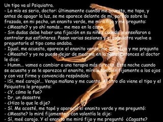 Un tipo va al Psiquiatra. Lo mío es serio, doctor: últimamente cuando me acuesto, me tapo, y antes de apagar la luz, se me aparece delante de mi, parado sobre la frazada, en mi pecho, un enanito verde, me mira fijo y me pregunta:  ¿Measte? y yo ahí nomás... me meo en la cama. Sin dudas debe haber una fijación en su niñez cuando le enseñaron a controlar sus esfínteres. Pasan varias sesiones y el psiquiatra vuelve a preguntarle al tipo como andaba. - Igual, me acuesto, aparece el enanito verde, me mira fijo y me pregunta - ¿Measte? y yo no puedo dejar de mearme en la cama. Entonces el doctor le dice: Humm... vamos a cambiar a una terapia más directa. Esta noche cuando se acueste y se le aparezca el enanito, mírelo también fijamente a los ojos y con voz firme y convencida respóndale:  ¡Si, meé carajo!... Venga mañana y me cuenta. Al otro día viene el tipo y el Psiquiatra le pregunta:  ¿Y, cómo le fue? Dr, un desastre ¿Hizo lo que le dije? Sí. Me acosté, me tapé y apareció el enanito verde y me preguntó:  ¿Measte? lo miré fijamente y con valentía le dije: Sí, meé carajo. Y el enanito me miró fijo y me preguntó  ¿Cagaste? 