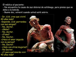 El médico al paciente:  No encuentro la causa de sus dolores de estómago, pero pienso que se debe a la bebida.  - Bueno doc, volveré cuando usted esté sobrio. Dr. ¿Ud. cree que viviré 40 años más? Depende. ¿Ud. parrandea con sus amigos? No, doctor.  - ¿Bebe?  - No, doctor. ¿Fuma?  - No, Doctor. ¿Hace el amor seguido con su pareja? - No, Doctor. ¿Sale con otras mujeres?  - No Doctor. ¿Y para qué mierda vivir 40 años más?  